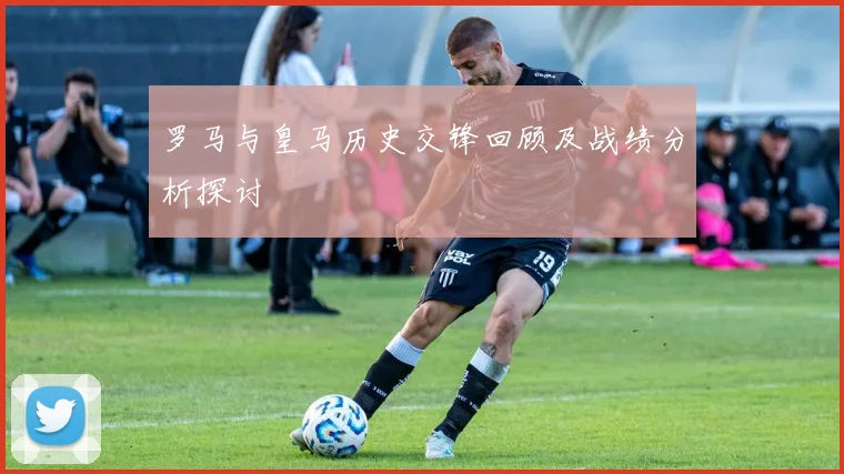 罗马与皇马历史交锋回顾及战绩分析探讨