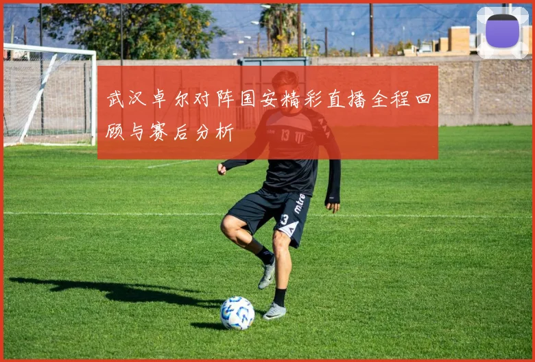 武汉卓尔对阵国安精彩直播全程回顾与赛后分析