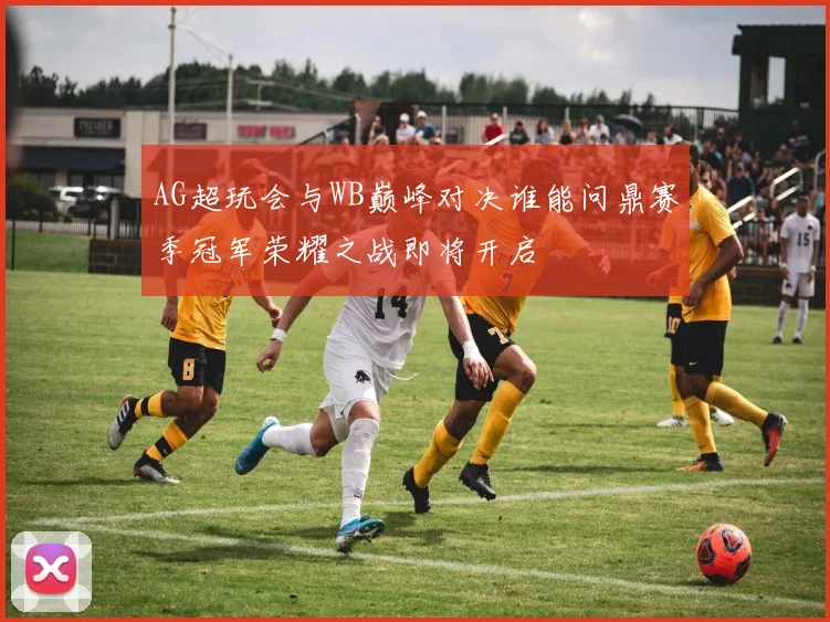 AG超玩会与WB巅峰对决谁能问鼎赛季冠军荣耀之战即将开启