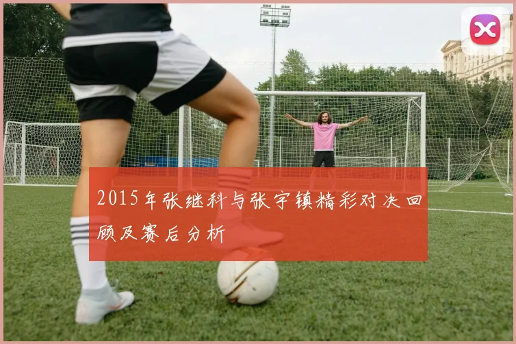 2015年张继科与张宇镇精彩对决回顾及赛后分析