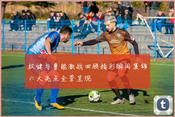 权健与鲁能激战回顾精彩瞬间集锦六大亮点全景呈现