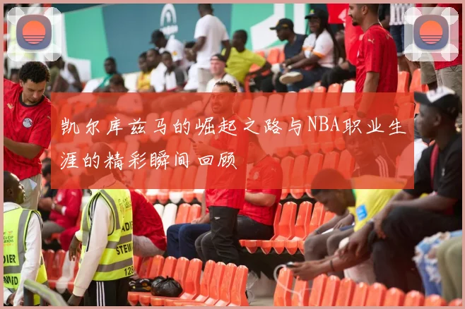 凯尔库兹马的崛起之路与NBA职业生涯的精彩瞬间回顾
