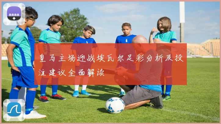 皇马主场迎战埃瓦尔足彩分析及投注建议全面解读