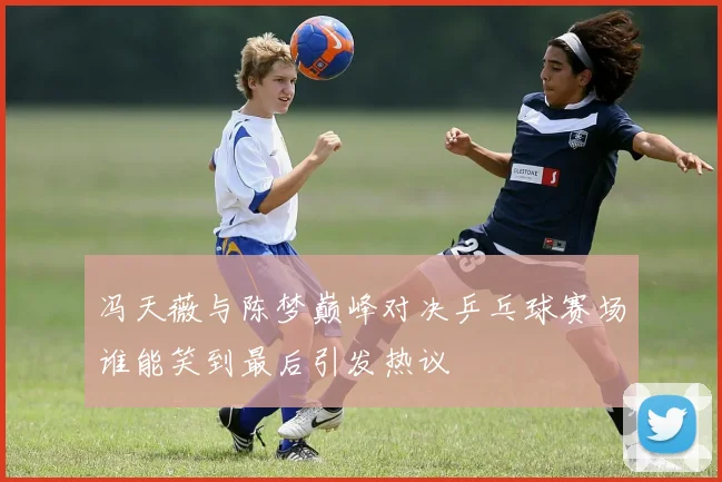 冯天薇与陈梦巅峰对决乒乓球赛场谁能笑到最后引发热议