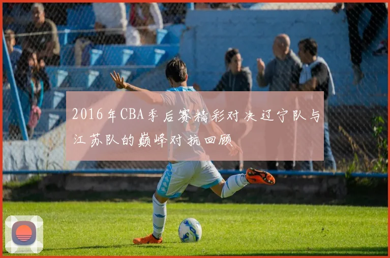 2016年CBA季后赛精彩对决辽宁队与江苏队的巅峰对抗回顾