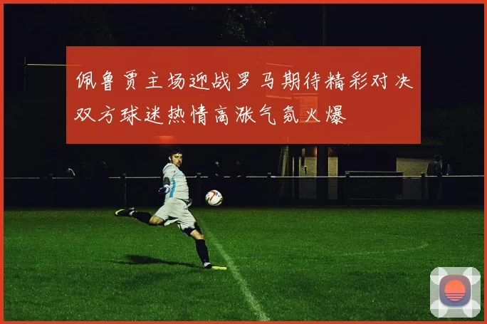 佩鲁贾主场迎战罗马期待精彩对决双方球迷热情高涨气氛火爆