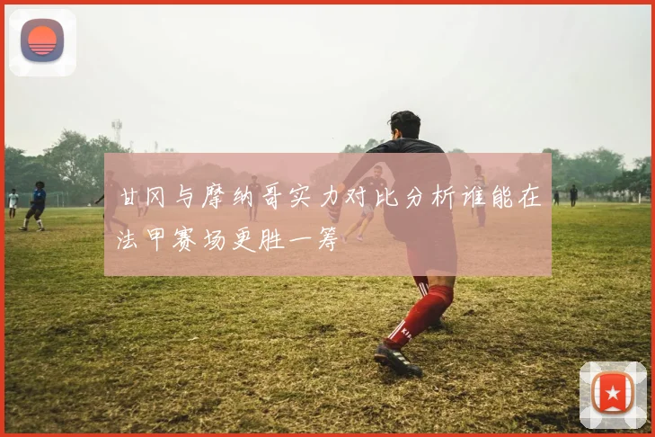 甘冈与摩纳哥实力对比分析谁能在法甲赛场更胜一筹