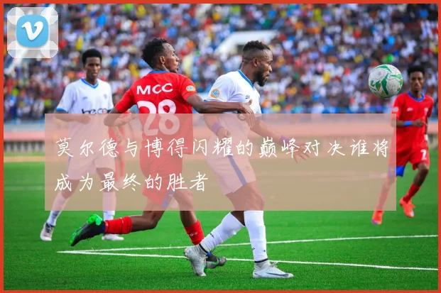 莫尔德与博得闪耀的巅峰对决谁将成为最终的胜者