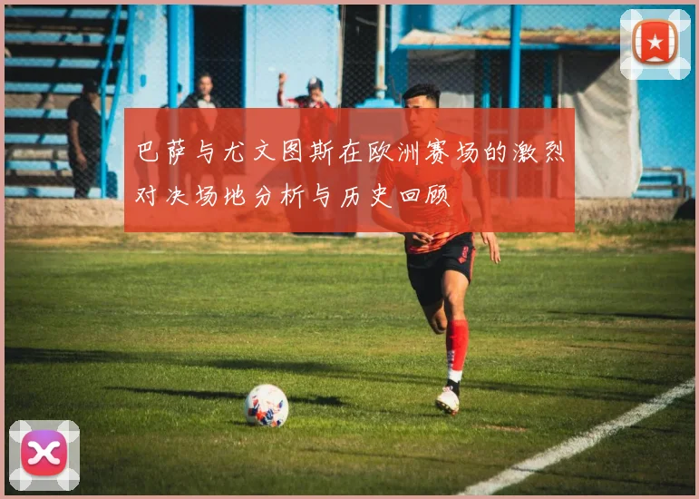 巴萨与尤文图斯在欧洲赛场的激烈对决场地分析与历史回顾