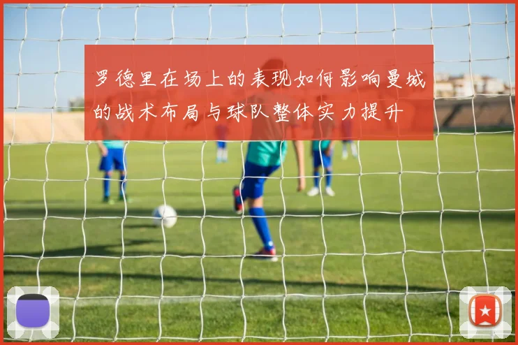 罗德里在场上的表现如何影响曼城的战术布局与球队整体实力提升