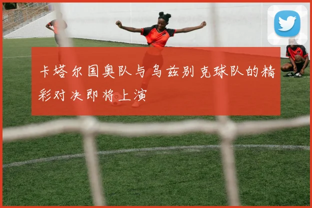 卡塔尔国奥队与乌兹别克球队的精彩对决即将上演