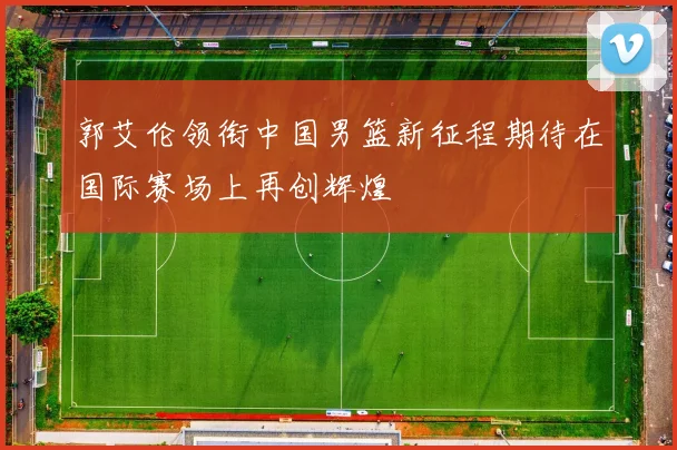 郭艾伦领衔中国男篮新征程期待在国际赛场上再创辉煌