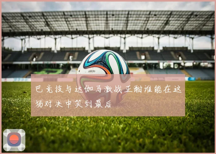 巴竞技与达伽马激战正酣谁能在这场对决中笑到最后