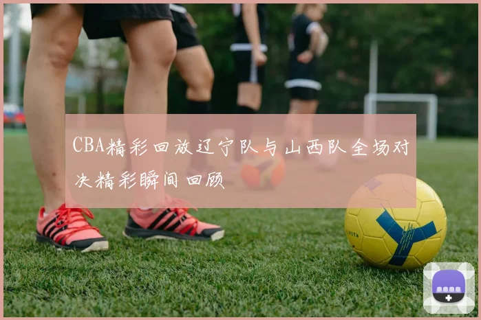 CBA精彩回放辽宁队与山西队全场对决精彩瞬间回顾