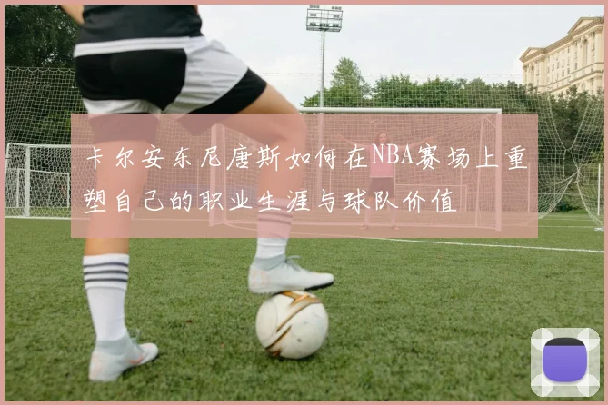 卡尔安东尼唐斯如何在NBA赛场上重塑自己的职业生涯与球队价值
