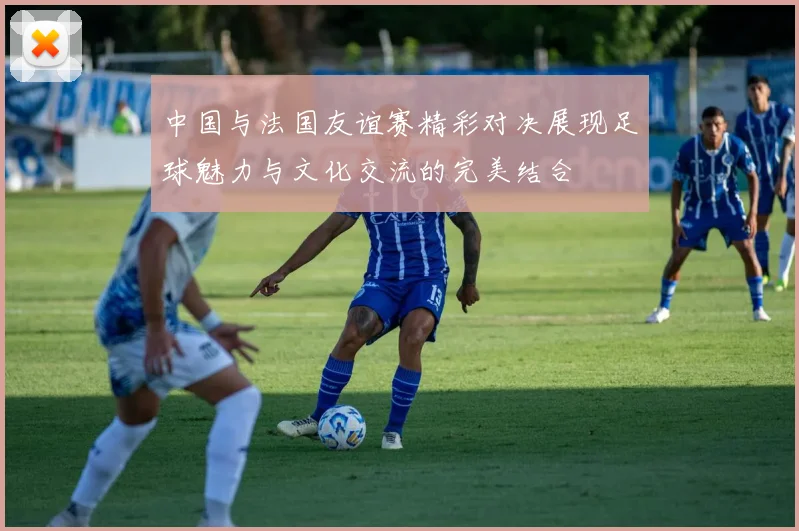 中国与法国友谊赛精彩对决展现足球魅力与文化交流的完美结合