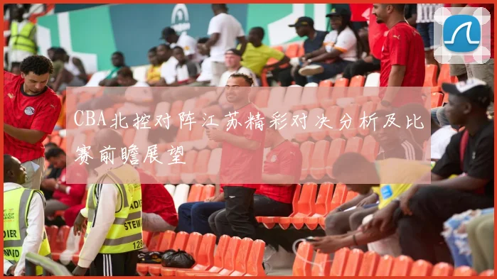 CBA北控对阵江苏精彩对决分析及比赛前瞻展望