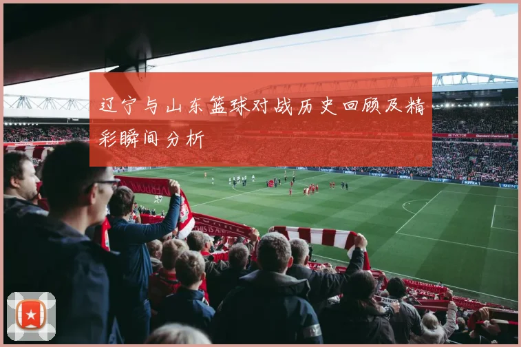 辽宁与山东篮球对战历史回顾及精彩瞬间分析