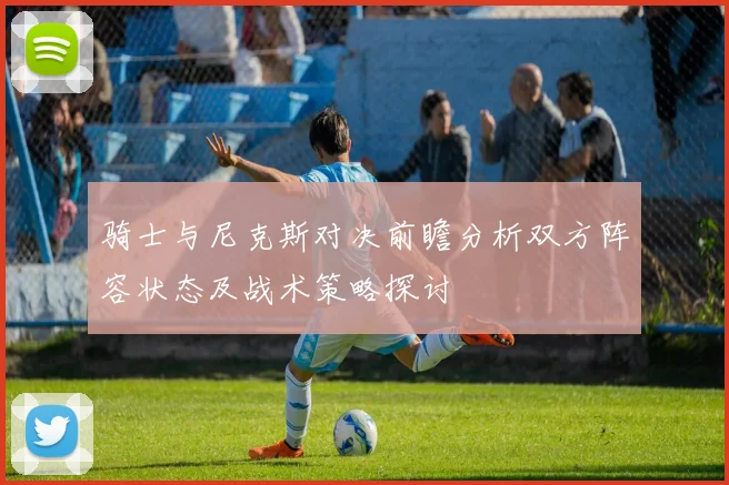 骑士与尼克斯对决前瞻分析双方阵容状态及战术策略探讨