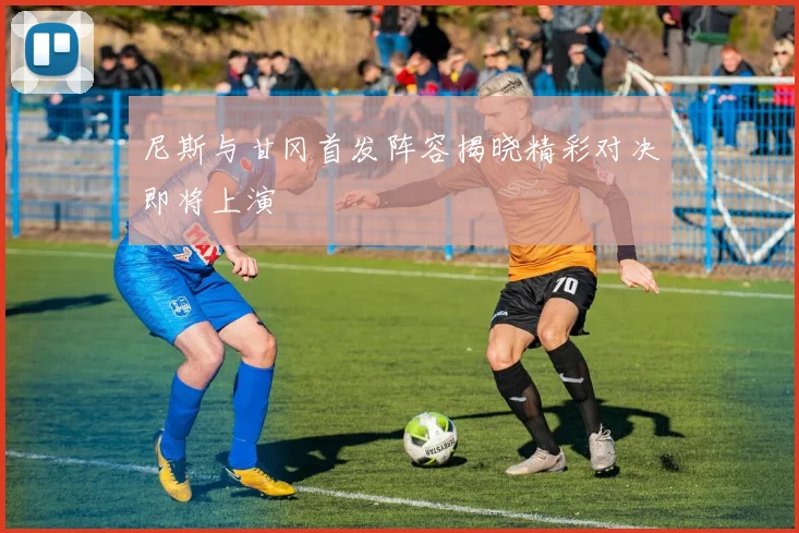 尼斯与甘冈首发阵容揭晓精彩对决即将上演