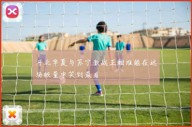 河北华夏与苏宁激战正酣谁能在这场较量中笑到最后