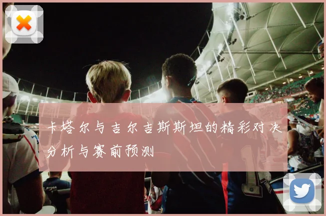 卡塔尔与吉尔吉斯斯坦的精彩对决分析与赛前预测