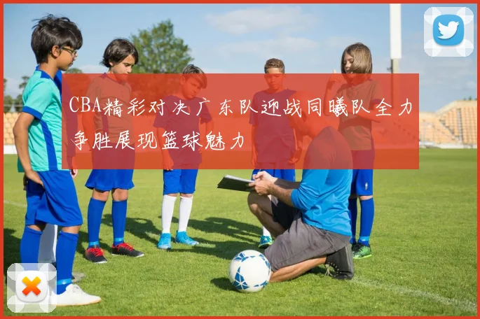 CBA精彩对决广东队迎战同曦队全力争胜展现篮球魅力