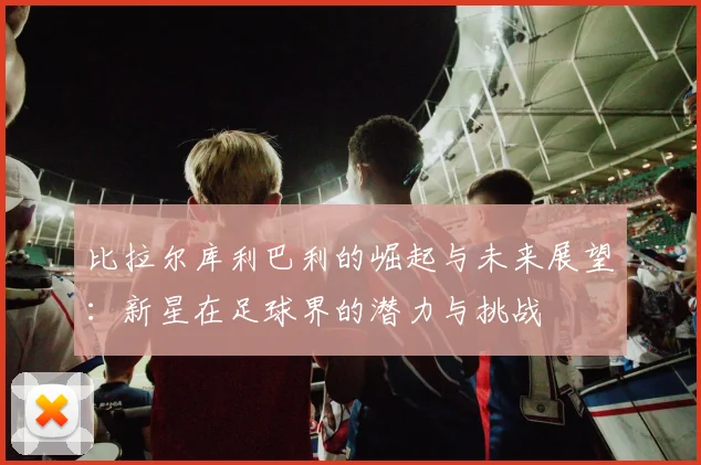 比拉尔库利巴利的崛起与未来展望：新星在足球界的潜力与挑战