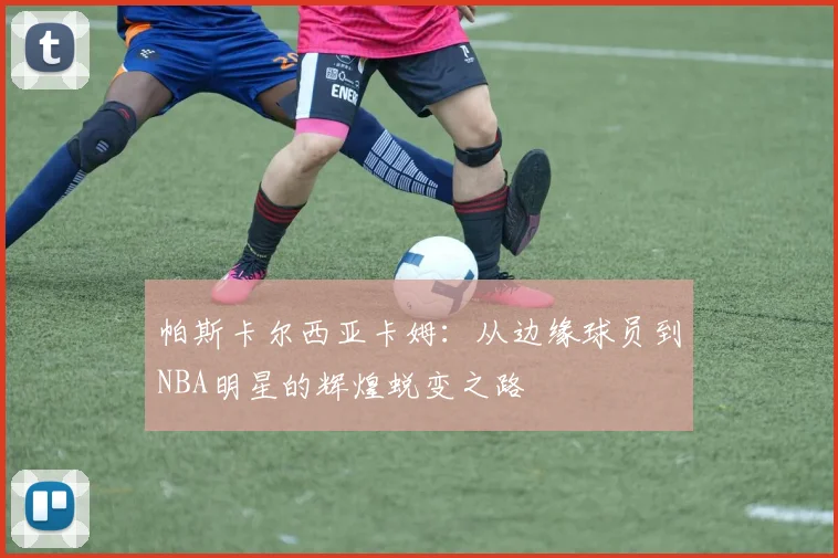 帕斯卡尔西亚卡姆：从边缘球员到NBA明星的辉煌蜕变之路
