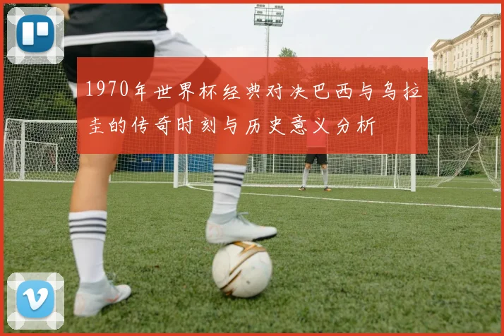 1970年世界杯经典对决巴西与乌拉圭的传奇时刻与历史意义分析