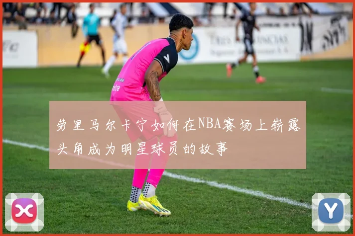 劳里马尔卡宁如何在NBA赛场上崭露头角成为明星球员的故事