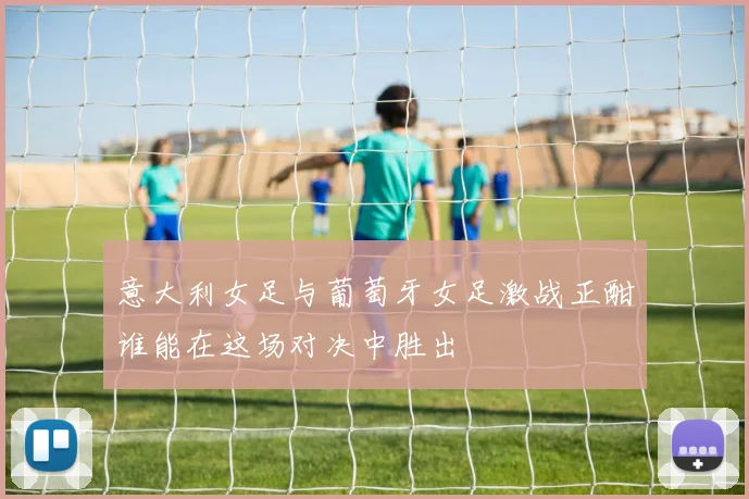 意大利女足与葡萄牙女足激战正酣谁能在这场对决中胜出